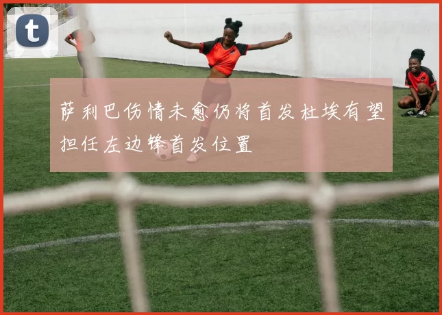 萨利巴伤情未愈仍将首发杜埃有望担任左边锋首发位置