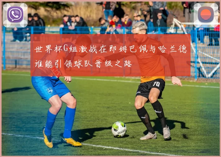世界杯G组激战在即姆巴佩与哈兰德谁能引领球队晋级之路