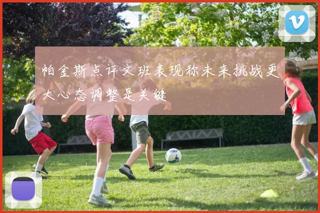 帕金斯点评文班表现称未来挑战更大心态调整是关键