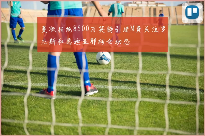 曼联拒绝8500万英镑引进M费关注罗杰斯和恩迪亚耶转会动态