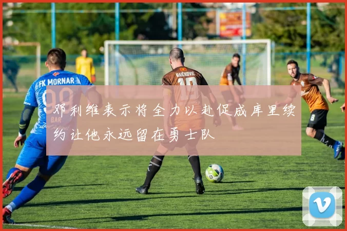 邓利维表示将全力以赴促成库里续约让他永远留在勇士队