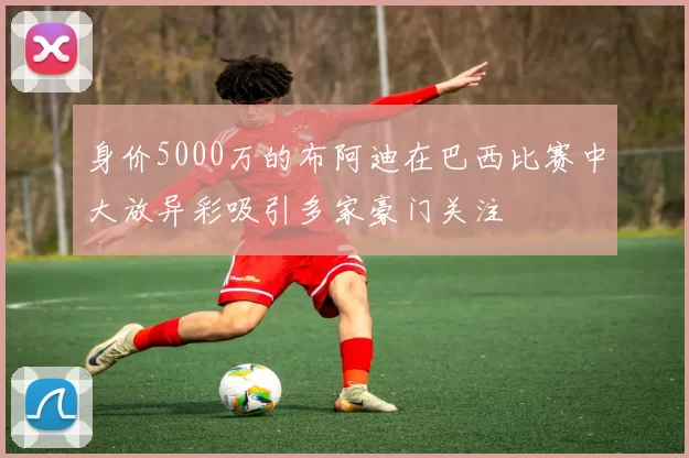 身价5000万的布阿迪在巴西比赛中大放异彩吸引多家豪门关注