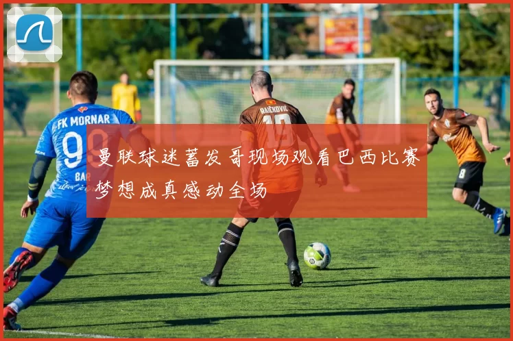 曼联球迷蓄发哥现场观看巴西比赛梦想成真感动全场