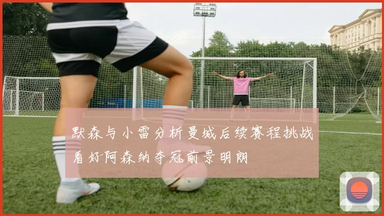 默森与小雷分析曼城后续赛程挑战看好阿森纳夺冠前景明朗