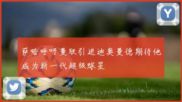 萨哈呼吁曼联引进迪奥曼德期待他成为新一代超级球星