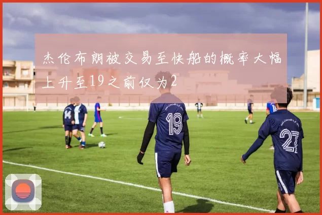 杰伦布朗被交易至快船的概率大幅上升至19之前仅为2
