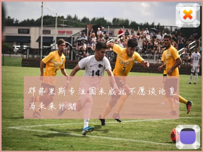 邓弗里斯专注国米成就不愿谈论皇马未来计划