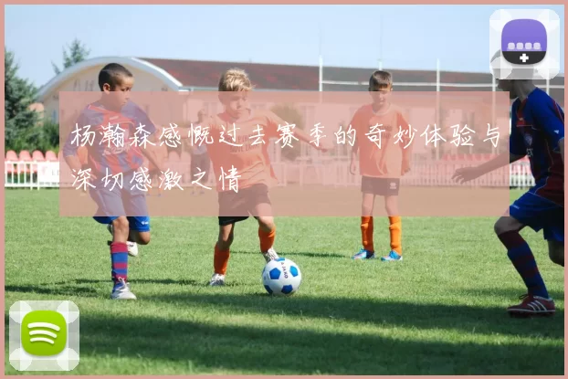 杨瀚森感慨过去赛季的奇妙体验与深切感激之情