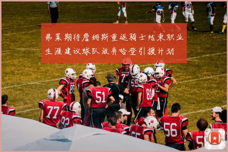 弗莱期待詹姆斯重返骑士结束职业生涯建议球队放弃哈登引援计划