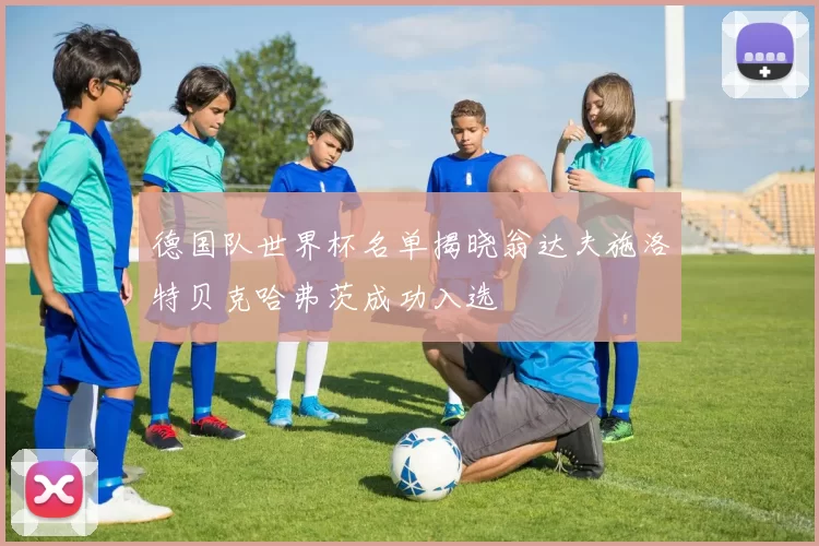 德国队世界杯名单揭晓翁达夫施洛特贝克哈弗茨成功入选