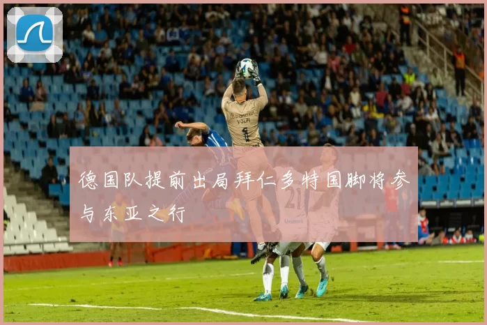 德国队提前出局拜仁多特国脚将参与东亚之行