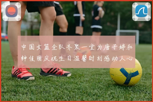 中国女篮全队齐聚一堂为唐子婷和钟佳丽庆祝生日温馨时刻感动人心