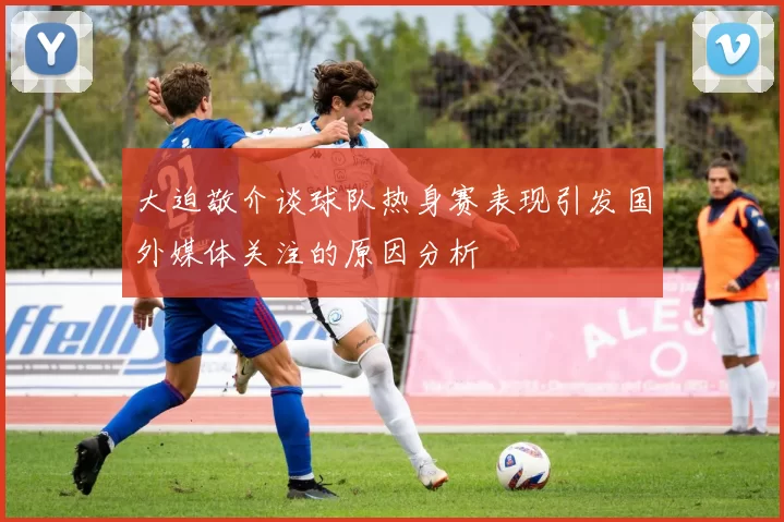 大迫敬介谈球队热身赛表现引发国外媒体关注的原因分析