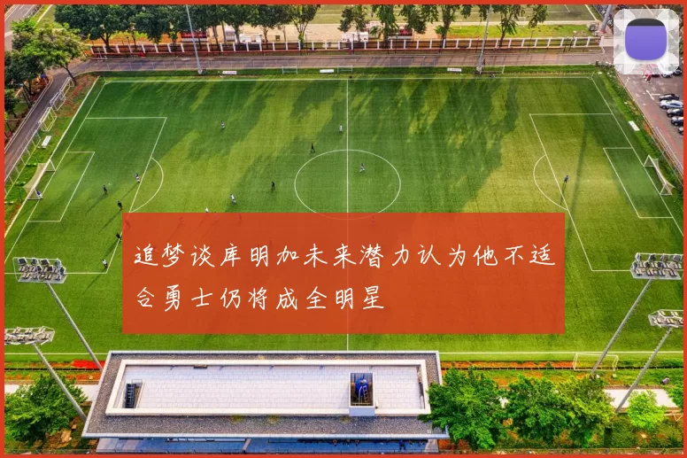 追梦谈库明加未来潜力认为他不适合勇士仍将成全明星