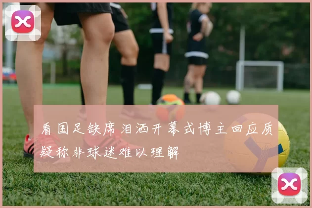 看国足缺席泪洒开幕式博主回应质疑称非球迷难以理解